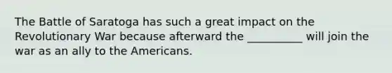 The Battle of Saratoga has such a great impact on the Revolutionary War because afterward the __________ will join the war as an ally to the Americans.