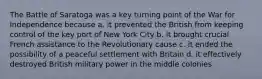 The Battle of Saratoga was a key turning point of the War for Independence because a. it prevented the British from keeping control of the key port of New York City b. it brought crucial French assistance to the Revolutionary cause c. it ended the possibility of a peaceful settlement with Britain d. it effectively destroyed British military power in the middle colonies