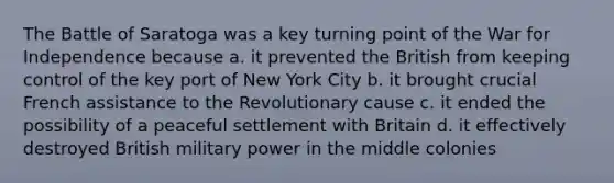The Battle of Saratoga was a key turning point of the War for Independence because a. it prevented the British from keeping control of the key port of New York City b. it brought crucial French assistance to the Revolutionary cause c. it ended the possibility of a peaceful settlement with Britain d. it effectively destroyed British military power in the middle colonies