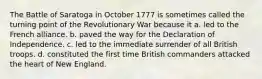 The Battle of Saratoga in October 1777 is sometimes called the turning point of the Revolutionary War because it a. led to the French alliance. b. paved the way for the Declaration of Independence. c. led to the immediate surrender of all British troops. d. constituted the first time British commanders attacked the heart of New England.