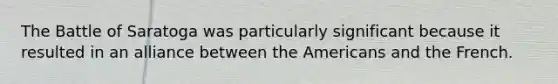 The Battle of Saratoga was particularly significant because it resulted in an alliance between the Americans and the French.