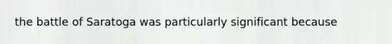 the battle of Saratoga was particularly significant because