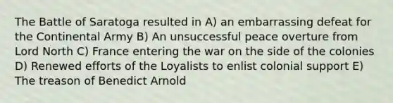 The Battle of Saratoga resulted in A) an embarrassing defeat for the Continental Army B) An unsuccessful peace overture from Lord North C) France entering the war on the side of the colonies D) Renewed efforts of the Loyalists to enlist colonial support E) The treason of Benedict Arnold