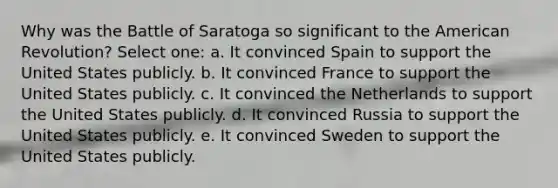 Why was the Battle of Saratoga so significant to the American Revolution? Select one: a. It convinced Spain to support the United States publicly. b. It convinced France to support the United States publicly. c. It convinced the Netherlands to support the United States publicly. d. It convinced Russia to support the United States publicly. e. It convinced Sweden to support the United States publicly.