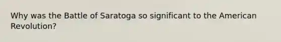 Why was the Battle of Saratoga so significant to the American Revolution?
