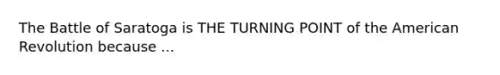 The Battle of Saratoga is THE TURNING POINT of the American Revolution because ...