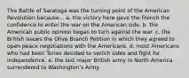 The Battle of Saratoga was the turning point of the American Revolution because... a. the victory here gave the French the confidence to enter the war on the American side. b. the American public opinion began to turn against the war. c. the British issues the Olive Branch Petition in which they agreed to open peace negotiations with the Americans. d. most Americans who had been Tories decided to switch sides and fight for independence. e. the last major British army in North America surrendered to Washington's Army.