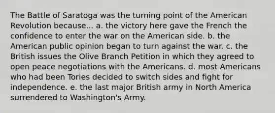 The Battle of Saratoga was the turning point of the American Revolution because... a. the victory here gave the French the confidence to enter the war on the American side. b. the American public opinion began to turn against the war. c. the British issues the Olive Branch Petition in which they agreed to open peace negotiations with the Americans. d. most Americans who had been Tories decided to switch sides and fight for independence. e. the last major British army in North America surrendered to Washington's Army.