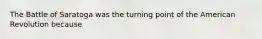 The Battle of Saratoga was the turning point of the American Revolution because