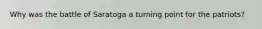 Why was the battle of Saratoga a turning point for the patriots?
