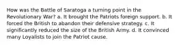 How was the Battle of Saratoga a turning point in the Revolutionary War? a. It brought the Patriots foreign support. b. It forced the British to abandon their defensive strategy. c. It significantly reduced the size of the British Army. d. It convinced many Loyalists to join the Patriot cause.