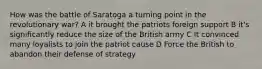 How was the battle of Saratoga a turning point in the revolutionary war? A it brought the patriots foreign support B it's significantly reduce the size of the British army C It convinced many loyalists to join the patriot cause D Force the British to abandon their defense of strategy