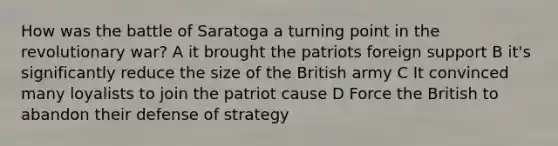 How was the battle of Saratoga a turning point in the revolutionary war? A it brought the patriots foreign support B it's significantly reduce the size of the British army C It convinced many loyalists to join the patriot cause D Force the British to abandon their defense of strategy