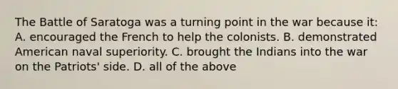 The Battle of Saratoga was a turning point in the war because it: A. encouraged the French to help the colonists. B. demonstrated American naval superiority. C. brought the Indians into the war on the Patriots' side. D. all of the above