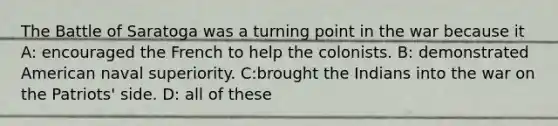 The Battle of Saratoga was a turning point in the war because it A: encouraged the French to help the colonists. B: demonstrated American naval superiority. C:brought the Indians into the war on the Patriots' side. D: all of these