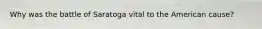 Why was the battle of Saratoga vital to the American cause?