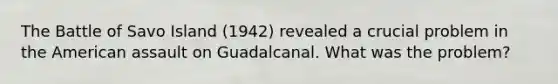 The Battle of Savo Island (1942) revealed a crucial problem in the American assault on Guadalcanal. What was the problem?