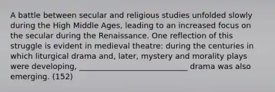 A battle between secular and religious studies unfolded slowly during the High Middle Ages, leading to an increased focus on the secular during the Renaissance. One reflection of this struggle is evident in medieval theatre: during the centuries in which liturgical drama and, later, mystery and <a href='https://www.questionai.com/knowledge/kcjeQHkr85-morality-plays' class='anchor-knowledge'>morality plays</a> were developing, ____________________________ drama was also emerging. (152)