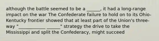 although the battle seemed to be a ______, it had a long-range impact on the war The Confederate failure to hold on to its Ohio-Kentucky frontier showed that at least part of the Union's three-way "____________ ______" strategy the drive to take the Mississippi and split the Confederacy, might succeed