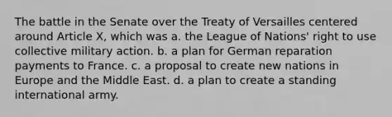 The battle in the Senate over the Treaty of Versailles centered around Article X, which was a. the League of Nations' right to use collective military action. b. a plan for German reparation payments to France. c. a proposal to create new nations in Europe and the Middle East. d. a plan to create a standing international army.