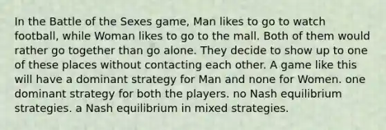 In the Battle of the Sexes game, Man likes to go to watch football, while Woman likes to go to the mall. Both of them would rather go together than go alone. They decide to show up to one of these places without contacting each other. A game like this will have a dominant strategy for Man and none for Women. one dominant strategy for both the players. no Nash equilibrium strategies. a Nash equilibrium in mixed strategies.