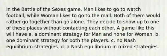 In the Battle of the Sexes game, Man likes to go to watch football, while Woman likes to go to the mall. Both of them would rather go together than go alone. They decide to show up to one of these places without contacting each other. A game like this will have a. a dominant strategy for Man and none for Women. b. one dominant strategy for both the players. c. no Nash equilibrium strategies. d. a Nash equilibrium in mixed strategies.