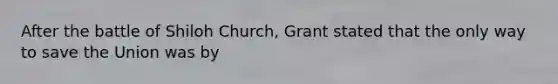 After the battle of Shiloh Church, Grant stated that the only way to save the Union was by