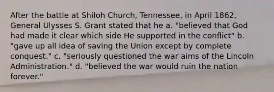 After the battle at Shiloh Church, Tennessee, in April 1862, General Ulysses S. Grant stated that he a. "believed that God had made it clear which side He supported in the conflict" b. "gave up all idea of saving the Union except by complete conquest." c. "seriously questioned the war aims of the Lincoln Administration." d. "believed the war would ruin the nation forever."