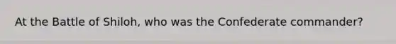 At the Battle of Shiloh, who was the Confederate commander?