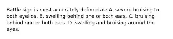Battle sign is most accurately defined as: A. severe bruising to both eyelids. B. swelling behind one or both ears. C. bruising behind one or both ears. D. swelling and bruising around the eyes.