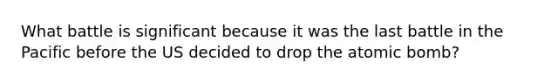 What battle is significant because it was the last battle in the Pacific before the US decided to drop the atomic bomb?