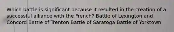 Which battle is significant because it resulted in the creation of a successful alliance with the French? Battle of Lexington and Concord Battle of Trenton Battle of Saratoga Battle of Yorktown