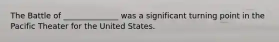 The Battle of ______________ was a significant turning point in the Pacific Theater for the United States.