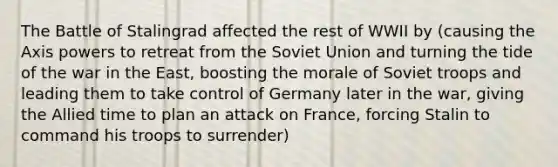 The Battle of Stalingrad affected the rest of WWII by (causing the Axis powers to retreat from the Soviet Union and turning the tide of the war in the East, boosting the morale of Soviet troops and leading them to take control of Germany later in the war, giving the Allied time to plan an attack on France, forcing Stalin to command his troops to surrender)