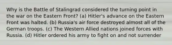 Why is the Battle of Stalingrad considered the turning point in the war on the Eastern Front? (a) Hitler's advance on the Eastern Front was halted. (b) Russia's air force destroyed almost all of the German troops. (c) The Western Allied nations joined forces with Russia. (d) Hitler ordered his army to fight on and not surrender