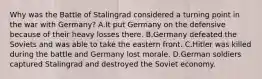 Why was the Battle of Stalingrad considered a turning point in the war with Germany? A.It put Germany on the defensive because of their heavy losses there. B.Germany defeated the Soviets and was able to take the eastern front. C.Hitler was killed during the battle and Germany lost morale. D.German soldiers captured Stalingrad and destroyed the Soviet economy.