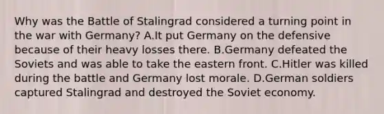 Why was the Battle of Stalingrad considered a turning point in the war with Germany? A.It put Germany on the defensive because of their heavy losses there. B.Germany defeated the Soviets and was able to take the eastern front. C.Hitler was killed during the battle and Germany lost morale. D.German soldiers captured Stalingrad and destroyed the Soviet economy.