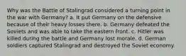 Why was the Battle of Stalingrad considered a turning point in the war with Germany? a. It put Germany on the defensive because of their heavy losses there. b. Germany defeated the Soviets and was able to take the eastern front. c. Hitler was killed during the battle and Germany lost morale. d. German soldiers captured Stalingrad and destroyed the Soviet economy.