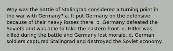 Why was the Battle of Stalingrad considered a turning point in the war with Germany? a. It put Germany on the defensive because of their heavy losses there. b. Germany defeated the Soviets and was able to take the eastern front. c. Hitler was killed during the battle and Germany lost morale. d. German soldiers captured Stalingrad and destroyed the Soviet economy.