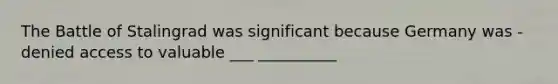 The Battle of Stalingrad was significant because Germany was - denied access to valuable ___ __________