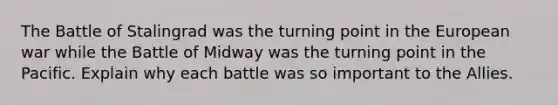 The Battle of Stalingrad was the turning point in the European war while the Battle of Midway was the turning point in the Pacific. Explain why each battle was so important to the Allies.
