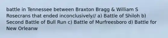 battle in Tennessee between Braxton Bragg & William S Rosecrans that ended inconclusively// a) Battle of Shiloh b) Second Battle of Bull Run c) Battle of Murfreesboro d) Battle for New Orleanw