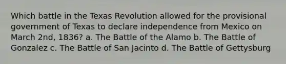 Which battle in the Texas Revolution allowed for the provisional government of Texas to declare independence from Mexico on March 2nd, 1836? a. The Battle of the Alamo b. The Battle of Gonzalez c. The Battle of San Jacinto d. The Battle of Gettysburg