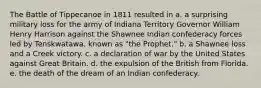 The Battle of Tippecanoe in 1811 resulted in a. a surprising military loss for the army of Indiana Territory Governor William Henry Harrison against the Shawnee Indian confederacy forces led by Tenskwatawa, known as "the Prophet." b. a Shawnee loss and a Creek victory. c. a declaration of war by the United States against Great Britain. d. the expulsion of the British from Florida. e. the death of the dream of an Indian confederacy.