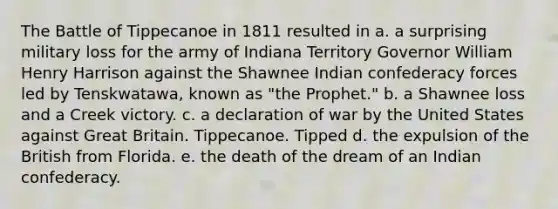 The Battle of Tippecanoe in 1811 resulted in a. a surprising military loss for the army of Indiana Territory Governor William Henry Harrison against the Shawnee Indian confederacy forces led by Tenskwatawa, known as "the Prophet." b. a Shawnee loss and a Creek victory. c. a declaration of war by the United States against Great Britain. Tippecanoe. Tipped d. the expulsion of the British from Florida. e. the death of the dream of an Indian confederacy.