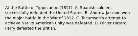 At the Battle of Tippecanoe (1811): A. Spanish soldiers successfully defeated the United States. B. Andrew Jackson won the major battle in the War of 1812. C. Tecumseh's attempt to achieve Native American unity was defeated. D. Oliver Hazard Perry defeated the British.