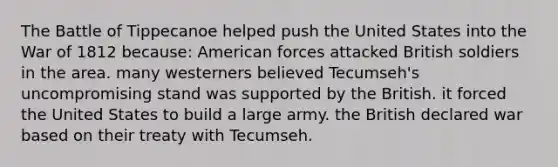 The Battle of Tippecanoe helped push the United States into the War of 1812 because: American forces attacked British soldiers in the area. many westerners believed Tecumseh's uncompromising stand was supported by the British. it forced the United States to build a large army. the British declared war based on their treaty with Tecumseh.