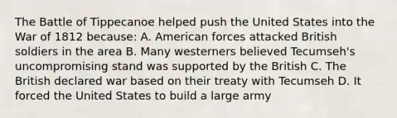 The Battle of Tippecanoe helped push the United States into the War of 1812 because: A. American forces attacked British soldiers in the area B. Many westerners believed Tecumseh's uncompromising stand was supported by the British C. The British declared war based on their treaty with Tecumseh D. It forced the United States to build a large army