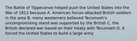 The Battle of Tippecanoe helped push the United States into the War of 1812 because A. American forces attacked British soldiers in the area B. many westerners believed Tecumseh's uncompromising stand was supported by the British C. the British declared war based on their treaty with Tecumseh D. it forced the United States to build a large army