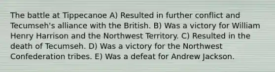 The battle at Tippecanoe A) Resulted in further conflict and Tecumseh's alliance with the British. B) Was a victory for William Henry Harrison and the Northwest Territory. C) Resulted in the death of Tecumseh. D) Was a victory for the Northwest Confederation tribes. E) Was a defeat for Andrew Jackson.